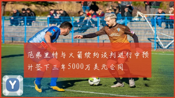 范弗里特与火箭续约谈判进行中预计签下三年5000万美元合同