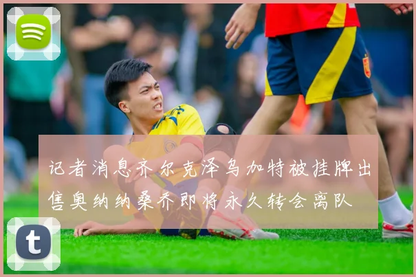 记者消息齐尔克泽乌加特被挂牌出售奥纳纳桑乔即将永久转会离队