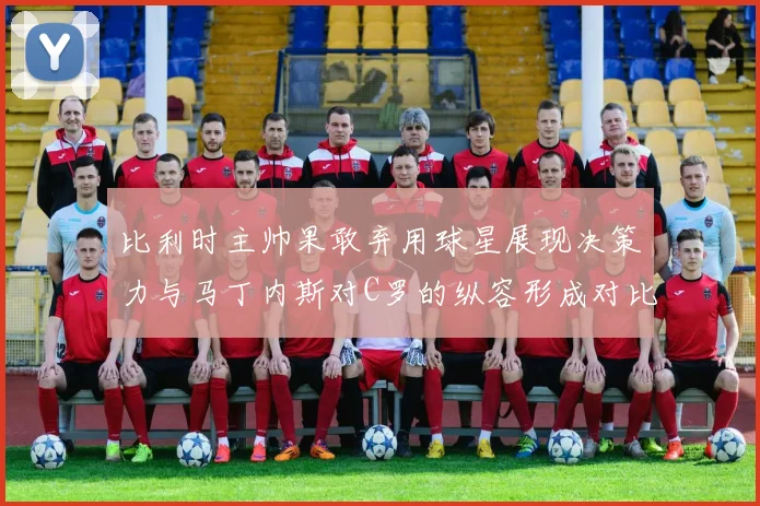 比利时主帅果敢弃用球星展现决策力与马丁内斯对C罗的纵容形成对比