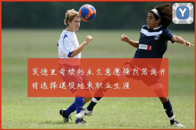 莫德里奇续约米兰意愿强烈若离开将选择退役结束职业生涯