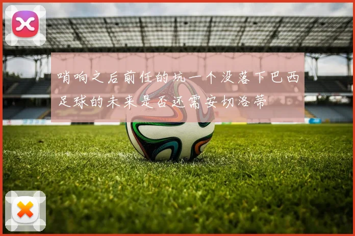 哨响之后前任的坑一个没落下巴西足球的未来是否还需安切洛蒂