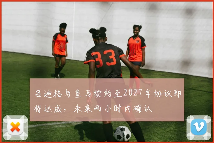 吕迪格与皇马续约至2027年协议即将达成，未来两小时内确认