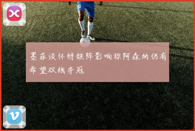 墨菲谈怀特缺阵影响称阿森纳仍有希望双线夺冠
