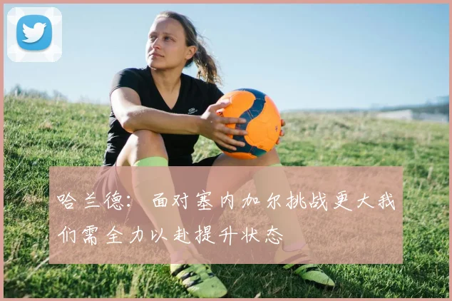 哈兰德：面对塞内加尔挑战更大我们需全力以赴提升状态