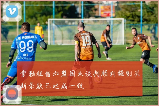 索勒租借加盟国米谈判顺利强制买断条款已达成一致