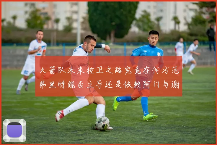火箭队未来控卫之路究竟在何方范弗里特能否主导还是依赖阿门与谢泼德的表现