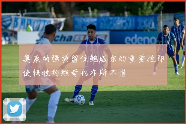 奥康纳强调留住鲍威尔的重要性即使牺牲约维奇也在所不惜