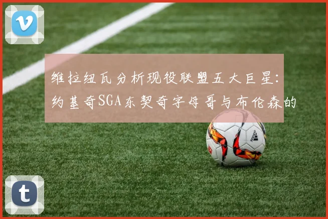 维拉纽瓦分析现役联盟五大巨星：约基奇SGA东契奇字母哥与布伦森的表现与影响