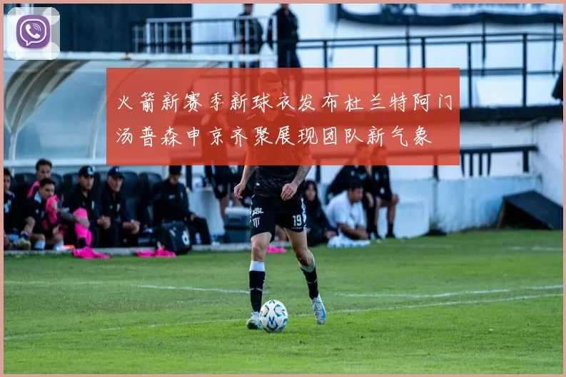 火箭新赛季新球衣发布杜兰特阿门汤普森申京齐聚展现团队新气象