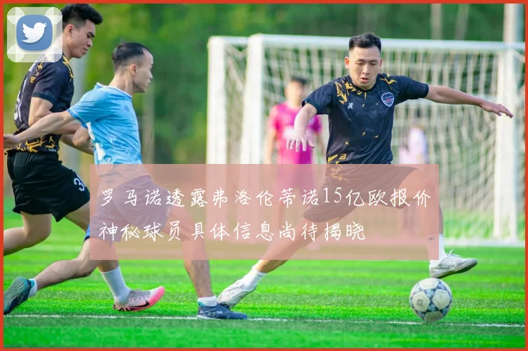 罗马诺透露弗洛伦蒂诺15亿欧报价神秘球员具体信息尚待揭晓