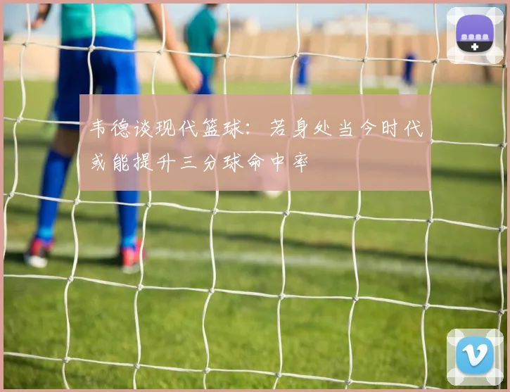 韦德谈现代篮球：若身处当今时代或能提升三分球命中率