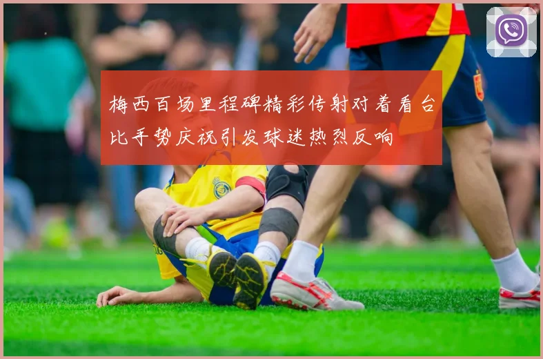 梅西百场里程碑精彩传射对着看台比手势庆祝引发球迷热烈反响