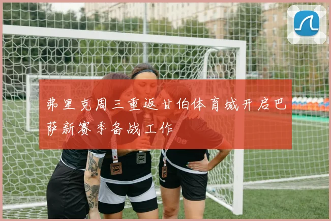 弗里克周三重返甘伯体育城开启巴萨新赛季备战工作