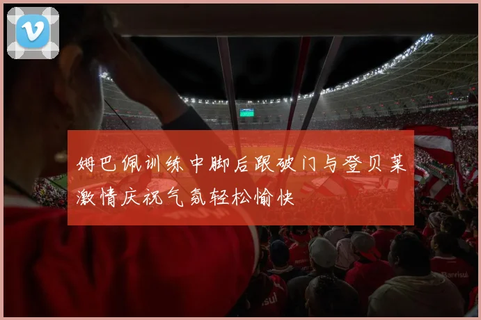 姆巴佩训练中脚后跟破门与登贝莱激情庆祝气氛轻松愉快